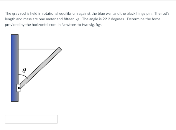 The gray rod is held in rotational equilibrium against the blue wall and the black hinge pin. The rod's
length and mass are one meter and fifteen kg. The angle is 22.2 degrees. Determine the force
provided by the horizontal cord in Newtons to two sig. figs.
0