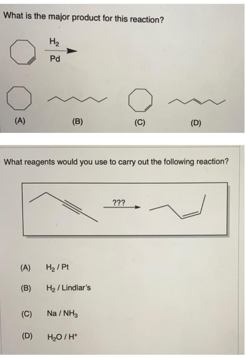 What is the major product for this reaction?
(A)
H₂
Pd
(A) H₂ / Pt
(B)
(C)
(D)
(B)
What reagents would you use to carry out the following reaction?
H₂/Lindlar's
Na/NH3
H₂O/H+
(C)
???
(D)