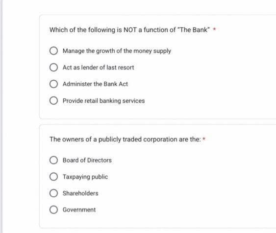 Which of the following is NOT a function of "The Bank"
Manage the growth of the money supply
Act as lender of last resort
Administer the Bank Act
Provide retail banking services
The owners of a publicly traded corporation are the: *
Board of Directors
Taxpaying public
Shareholders
Government