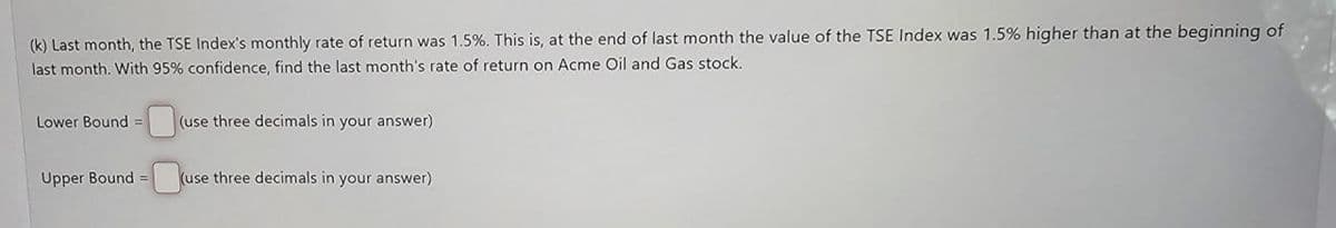 (k) Last month, the TSE Index's monthly rate of return was 1.5%. This is, at the end of last month the value of the TSE Index was 1.5% higher than at the beginning of
last month. With 95% confidence, find the last month's rate of return on Acme Oil and Gas stock.
Lower Bound =
(use three decimals in your answer)
Upper Bound =
=(use
(use three decimals in your answer)