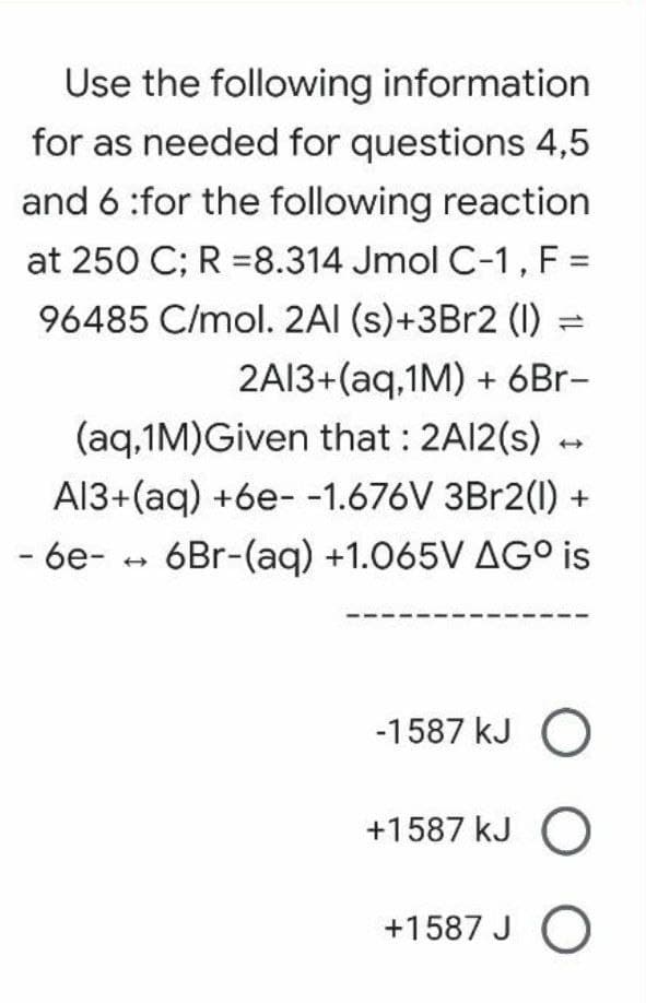 Use the following information
for as needed for questions 4,5
and 6 :for the following reaction
at 250 C; R =8.314 Jmol C-1, F =
96485 C/mol. 2AI (s)+3Br2 (I)
2A13+(aq,1M) + 6Br-
(aq,1M)Given that : 2A12(s) -
A13+(aq) +6e- -1.676V 3B12(1) +
- 6e-
6Br-(aq) +1.065V AG° is
-1587 kJ O
+1587 kJ O
+1587 J O
