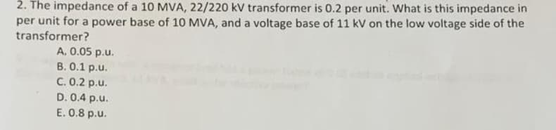 2. The impedance of a 10 MVA, 22/220 kV transformer is 0.2 per unit. What is this impedance in
per unit for a power base of 10 MVA, and a voltage base of 11 kV on the low voltage side of the
transformer?
A. 0.05 p.u.
B. 0.1 p.u.
C. 0.2 p.u.
D. 0.4 p.u.
E. 0.8 p.u.