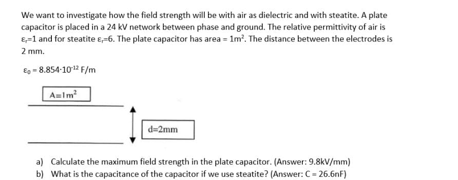 We want to investigate how the field strength will be with air as dielectric and with steatite. A plate
capacitor is placed in a 24 kV network between phase and ground. The relative permittivity of air is
&=1 and for steatite &-6. The plate capacitor has area = 1m². The distance between the electrodes is
2 mm.
Ep = 8.854-10-12 F/m
A=1m²
d=2mm
a) Calculate the maximum field strength in the plate capacitor. (Answer: 9.8kV/mm)
b) What is the capacitance of the capacitor if we use steatite? (Answer: C = 26.6nF)