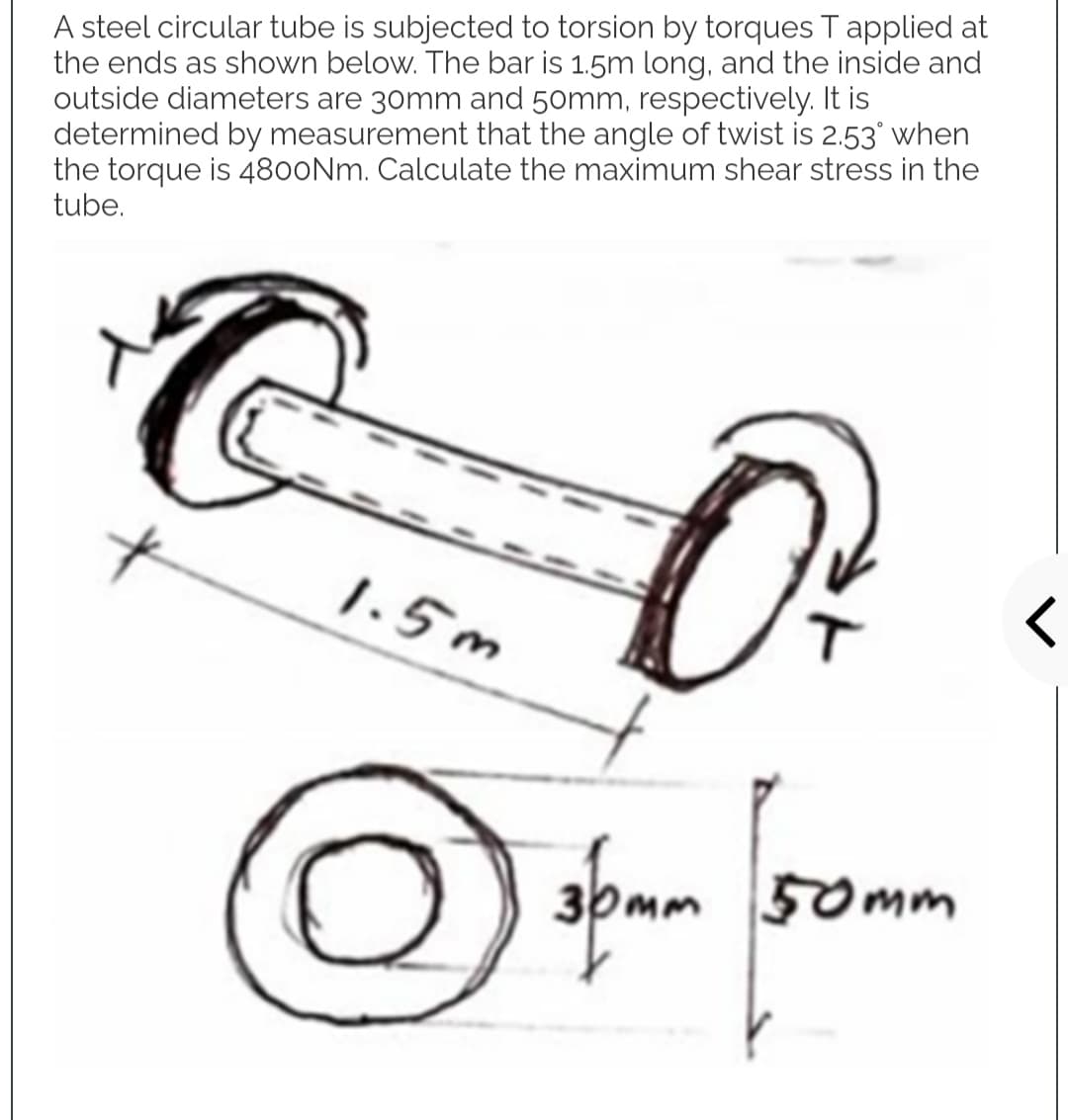 A steel circular tube is subjected to torsion by torques T applied at
the ends as shown below. The bar is 1.5m long, and the inside and
outside diameters are 30mm and 50mm, respectively. It is
determined by measurement that the angle of twist is 2.53° when
the torque is 4800Nm. Calculate the maximum shear stress in the
tube.
O
1.5m
3pmm 50mm
O
<
