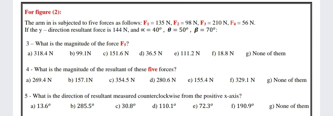 For figure (2):
The arm in is subjected to five forces as follows: F1 = 135 N, F2 = 98 N, F3 = 210 N, F4 = 56 N.
If the y – direction resultant force is 144 N, and x = 40°, 0 = 50° , ß = 70°:
3 - What is the magnitude of the force Fs?
a) 318.4 N
b) 99.1N
c) 151.6 N
d) 36.5 N
e) 111.2 N
f) 18.8 N
g) None of them
4 - What is the magnitude of the resultant of these five forces?
a) 269.4 N
b) 157.1N
c) 354.5 N
d) 280.6 N
e) 155.4 N
f) 329.1 N
g) None of them
5 - What is the direction of resultant measured counterclockwise from the positive x-axis?
a) 13.6°
b) 285.5°
c) 30.8°
d) 110.1°
e) 72.3°
f) 190.9°
g) None of them
