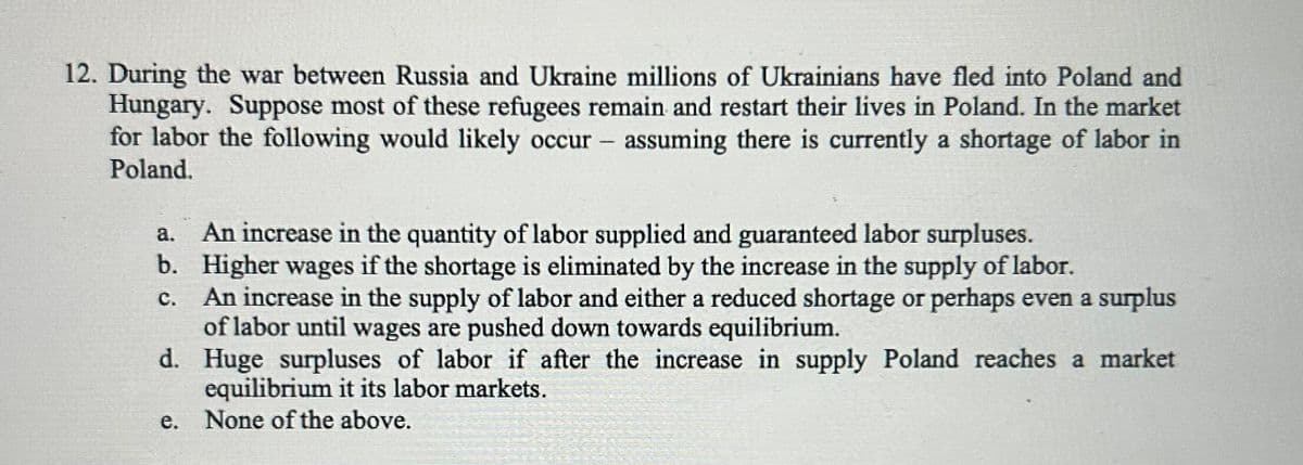 12. During the war between Russia and Ukraine millions of Ukrainians have fled into Poland and
Hungary. Suppose most of these refugees remain and restart their lives in Poland. In the market
for labor the following would likely occur - assuming there is currently a shortage of labor in
Poland.
a. An increase in the quantity of labor supplied and guaranteed labor surpluses.
b. Higher wages if the shortage is eliminated by the increase in the supply of labor.
C.
An increase in the supply of labor and either a reduced shortage or perhaps even a surplus
of labor until wages are pushed down towards equilibrium.
d.
Huge surpluses of labor if after the increase in supply Poland reaches a market
equilibrium it its labor markets.
e. None of the above.