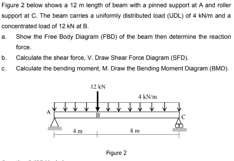 Figure 2 below shows a 12 m length of beam with a pinned support at A and roller
support at C. The beam carries a uniformly distributed load (UDL) of 4 kN/m and a
concentrated load of 12 kN at B.
а.
Show the Free Body Diagram (FBD) of the beam then determine the reaction
force.
b.
Calculate the shear force, V. Draw Shear Force Diagram (SFD).
C.
Calculate the bending moment, M. Draw the Bending Moment Diagram (BMD).
12 kN
4 kN/m
A
↑ ↑
C
4 m
8 m
Figure 2
