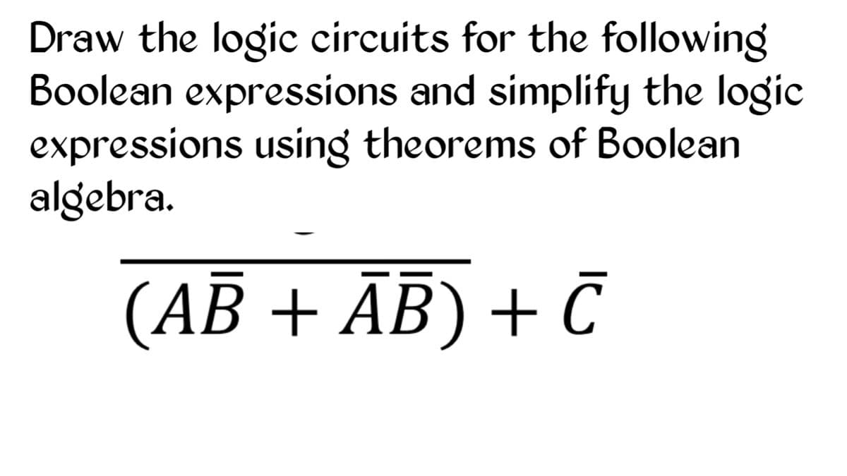 Draw the logic circuits for the following
Boolean expressions and simplify the logic
expressions using theorems of Boolean
algebra.
(AB + ĀB) + Č
