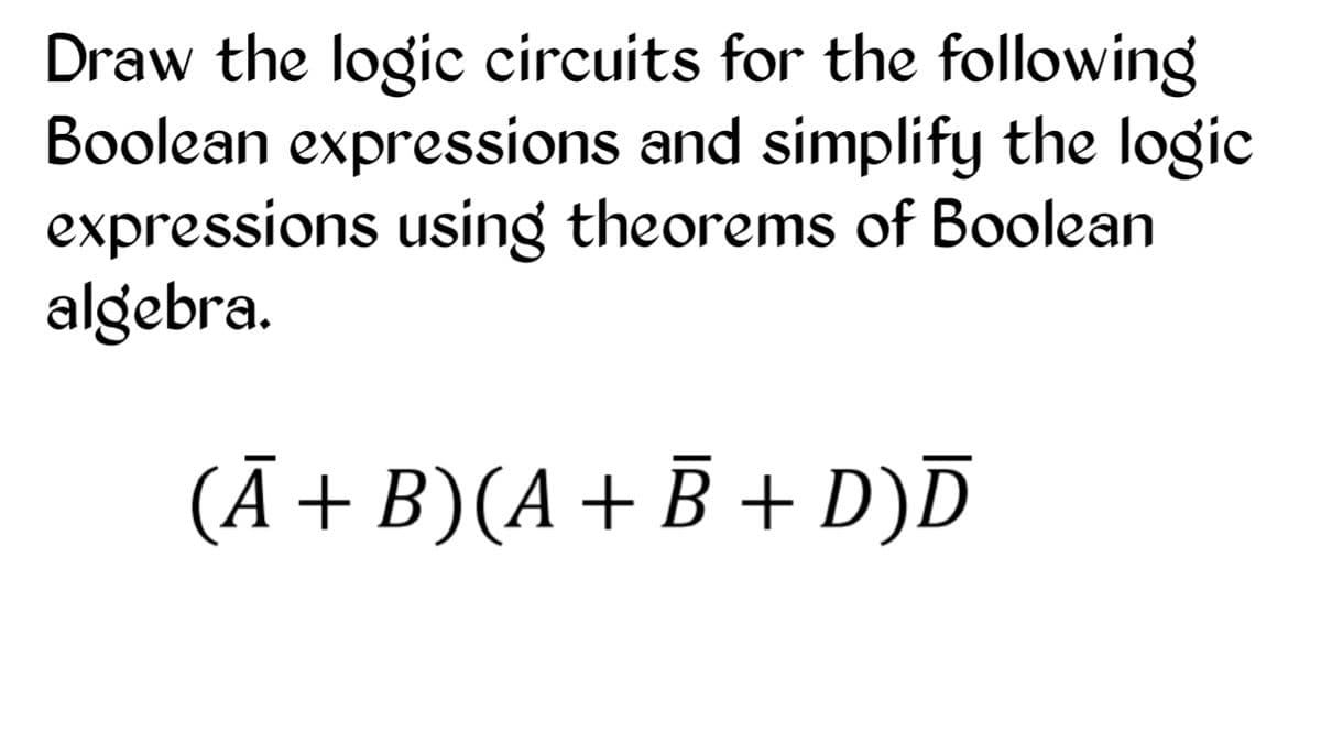 Draw the logic circuits for the following
Boolean expressions and simplify the logic
expressions using theorems of Boolean
algebra.
(Ā+B)(A+ Ē + D)D

