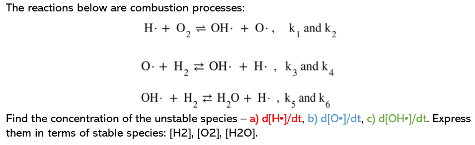 The reactions below are combustion processes:
H. + 0, = OH· + 0·, k, and k,
0. + H, 2 OH: + H· , k, and k,
OH. + H, 2 H,0 + H- , k, and k,
Find the concentration of the unstable species – a) d[H•]/dt, b) d[O•]/dt, c) d[OH•J/dt. Express
them in terms of stable species: [H2], [02], [H2O].
