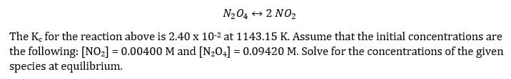 N204 + 2 NO2
The K, for the reaction above is 2.40 x 10-2 at 1143.15 K. Assume that the initial concentrations are
the following: [NO-] = 0.00400 M and [N204] = 0.09420 M. Solve for the concentrations of the given
species at equilibrium.
