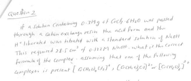 Question 2
if a Sohuhin Containing o 3199 of Crch 6H20 was passed
through a ca hin exc hange resin the acid form and Hu
Hliberakd was hhahd with a standard soluhon
This reguured 28.5 Cm of 013M NAOH, what is Hhe Correet
fermula q the complex assuming Hhat one the frllowing
Complexer is present [ Gcmo,ch)' , [CCHi.O,ci)*« [cc,o)j*
