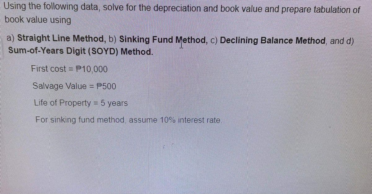 Using the following data, solve for the depreciation and book value and prepare tabulation of
book value using
a) Straight Line Method, b) Sinking Fund Method, c) Declining Balance Method, and d)
Sum-of-Years Digit (SOYD) Method.
First cost P10.000
Salvage Value = P500
Life of Property = 5 years
For sinking fund method, assume 10% interest rate,
