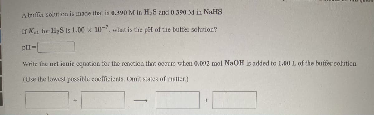 A buffer solution is made that is 0.390 M in H2S and 0.390 M in NaHS.
If Kal for H2S is 1.00 x 10-, what is the pH of the buffer solution?
pH =
Write the net ionic equation for the reaction that occurs when 0.092 mol NaOH is added to 1.00 L of the buffer solution.
(Use the lowest possible coefficients. Omit states of matter.)
+
>
