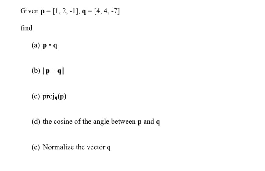 Given p = [1, 2, -1], q= [4, 4, -7]
find
(a) p q
(b) ||p-q||
(c) proją(p)
(d) the cosine of the angle between p and q
(e) Normalize the vector q