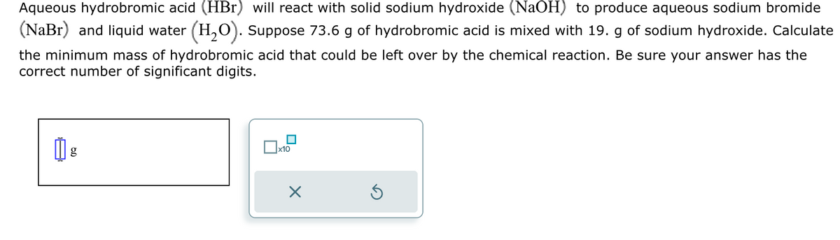 Aqueous hydrobromic acid (HBr) will react with solid sodium hydroxide (NaOH) to produce aqueous sodium bromide
(NaBr) and liquid water (H2O). Suppose 73.6 g of hydrobromic acid is mixed with 19. g of sodium hydroxide. Calculate
the minimum mass of hydrobromic acid that could be left over by the chemical reaction. Be sure your answer has the
correct number of significant digits.
g
☐ x10
☑