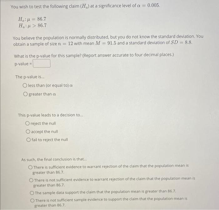 You wish to test the following claim (H) at a significance level of a = 0.005.
Ho: μ = 86.7
H :μ > 86.7
You believe the population is normally distributed, but you do not know the standard deviation. You
obtain a sample of size n = 12 with mean M = 91.5 and a standard deviation of SD = 8.8.
What is the p-value for this sample? (Report answer accurate to four decimal places.)
p-value =
The p-value is...
O less than (or equal to) a
O greater than a
This p-value leads to a decision to...
O reject the null
O accept the null
O fail to reject the null
As such, the final conclusion is that....
O There is sufficient evidence to warrant rejection of the claim that the population mean is
greater than 86.7.
O There is not sufficient evidence to warrant rejection of the claim that the population mean is
greater than 86.7.
O The sample data support the claim that the population mean is greater than 86.7.
O There is not sufficient sample evidence to support the claim that the population mean is
greater than 86.7.