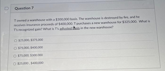 Question 7
Towned a warehouse with a $300,000 basis. The warehouse is destroyed by fire, and he
receives insurance proceeds of $400,000. T purchases a new warehouse for $325,000. What is
T's recognized gain? What is T's adjusted basis in the new warehouse?
$25,000, $375,000
$75,000, $400,000
$75,000, $300,000
$25,000, $400,000