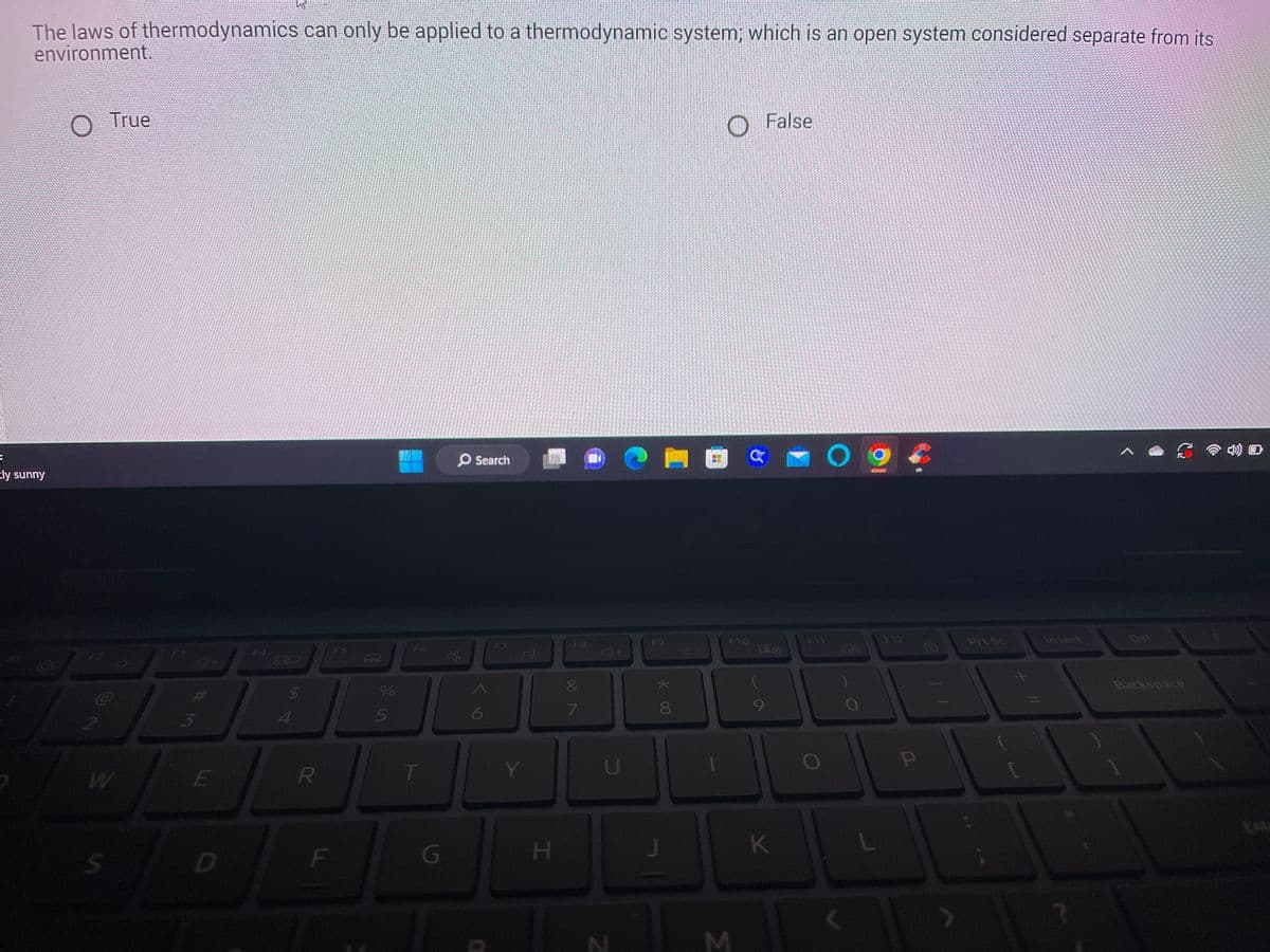 The laws of thermodynamics can only be applied to a thermodynamic system; which is an open system considered separate from its
environment.
F
tly sunny
True
W
0+
#M
E
D
69
4
R
F
F5
10
%
5
T
G
Search
F7
Y
SOURO
H
F8
&
7
U
F9
* 00
8
J
M
F10
G
False
K
FIT
O
L
F12
P
Prt Sc
Insert
Backspace