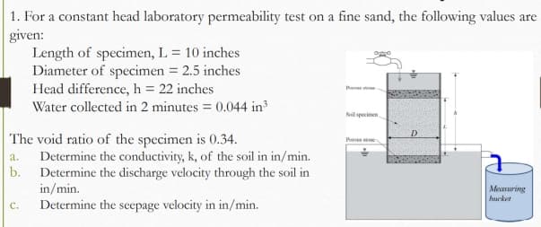 1. For a constant head laboratory permeability test on a fine sand, the following values are
given:
Length of specimen, L = 10 inches
Diameter of specimen = 2.5 inches
Head difference, h = 22 inches
Water collected in 2 minutes = 0.044 in
%3D
Soil specimen
The void ratio of the specimen is 0.34.
Determine the conductivity, k, of the soil in in/min.
b.
Ps ne
a.
Determine the discharge velocity through the soil in
in/min.
Determine the seepage velocity in in/min.
Measuring
hurket
C.
