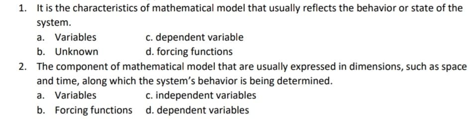 1. It is the characteristics of mathematical model that usually reflects the behavior or state of the
system.
c. dependent variable
d. forcing functions
a. Variables
b. Unknown
2. The component of mathematical model that are usually expressed in dimensions, such as space
and time, along which the system's behavior is being determined.
a. Variables
c. independent variables
b. Forcing functions d. dependent variables
