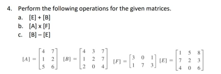 Perform the following operations for the given matrices.
a. [E] + [B]
b. [A] x [F]
c. [B] – [E]
4 3 77
1 2 7
15 8
7 2 3
[4 0 6]
[A] =1 2
[B] =
3
0 1
[E]
5
6.
2
1
