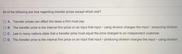 All of the following are true regarding transfer prices except which one?
O A. Transfer prices can affect the taxes a firm must pay.
B. The transfer price is the internal firm price on an input that input - using division charges the input-producing division.
C. Law in many nations state that a transfer price must equal the price charged to an independent customer.
D. The transfer price is the internal firm price on an input that input-producing division charges the input - using division.