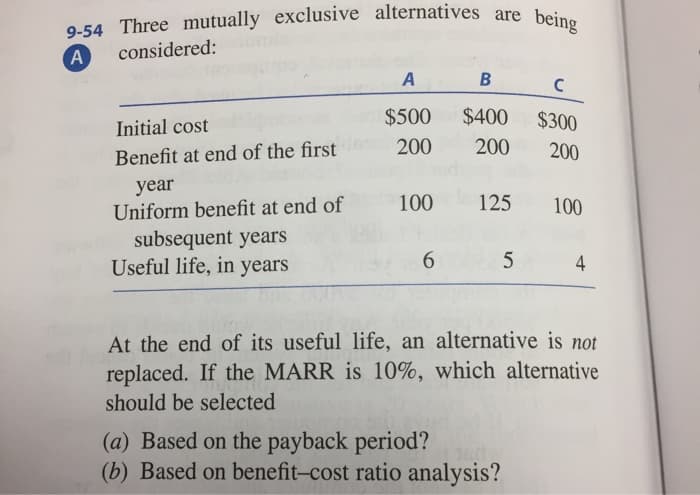 9-54 Three mutually exclusive alternatives are being
A
considered:
A
Initial cost
$500
Benefit at end of the first 200
year
Uniform benefit at end of
subsequent years
Useful life, in years
100
6
B
$400
200
125
5
с
$300
200
(a) Based on the payback period?
(b) Based on benefit-cost ratio analysis?
100
4
At the end of its useful life, an alternative is not
replaced. If the MARR is 10%, which alternative
should be selected