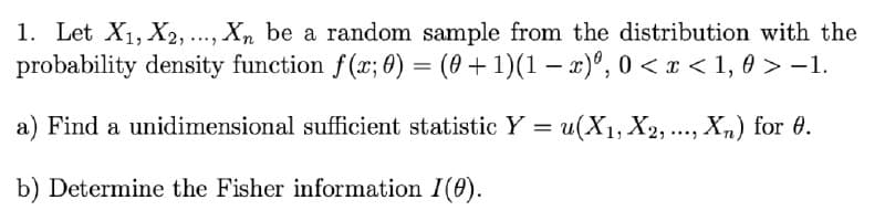 1. Let X1, X2,.., Xn be a random sample from the distribution with the
probability density function f(x; 0) = (0 + 1)(1 − x) 0, 0 < x < 1, 0 > -1.
a) Find a unidimensional sufficient statistic Y = u(X1, X2, ..., Xn) for 6.
b) Determine the Fisher information I(0).