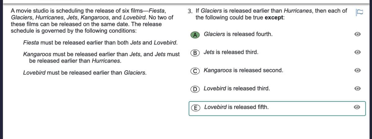 A movie studio is scheduling the release of six films-Fiesta,
Glaciers, Hurricanes, Jets, Kangaroos, and Lovebird. No two of
these films can be released on the same date. The release
schedule is governed by the following conditions:
Fiesta must be released earlier than both Jets and Lovebird.
Kangaroos must be released earlier than Jets, and Jets must
be released earlier than Hurricanes.
Lovebird must be released earlier than Glaciers.
3. If Glaciers is released earlier than Hurricanes, then each of
the following could be true except:
A Glaciers is released fourth.
Ⓑ Jets is released third.
C Kangaroos is released second.
D Lovebird is released third.
E Lovebird is released fifth.
