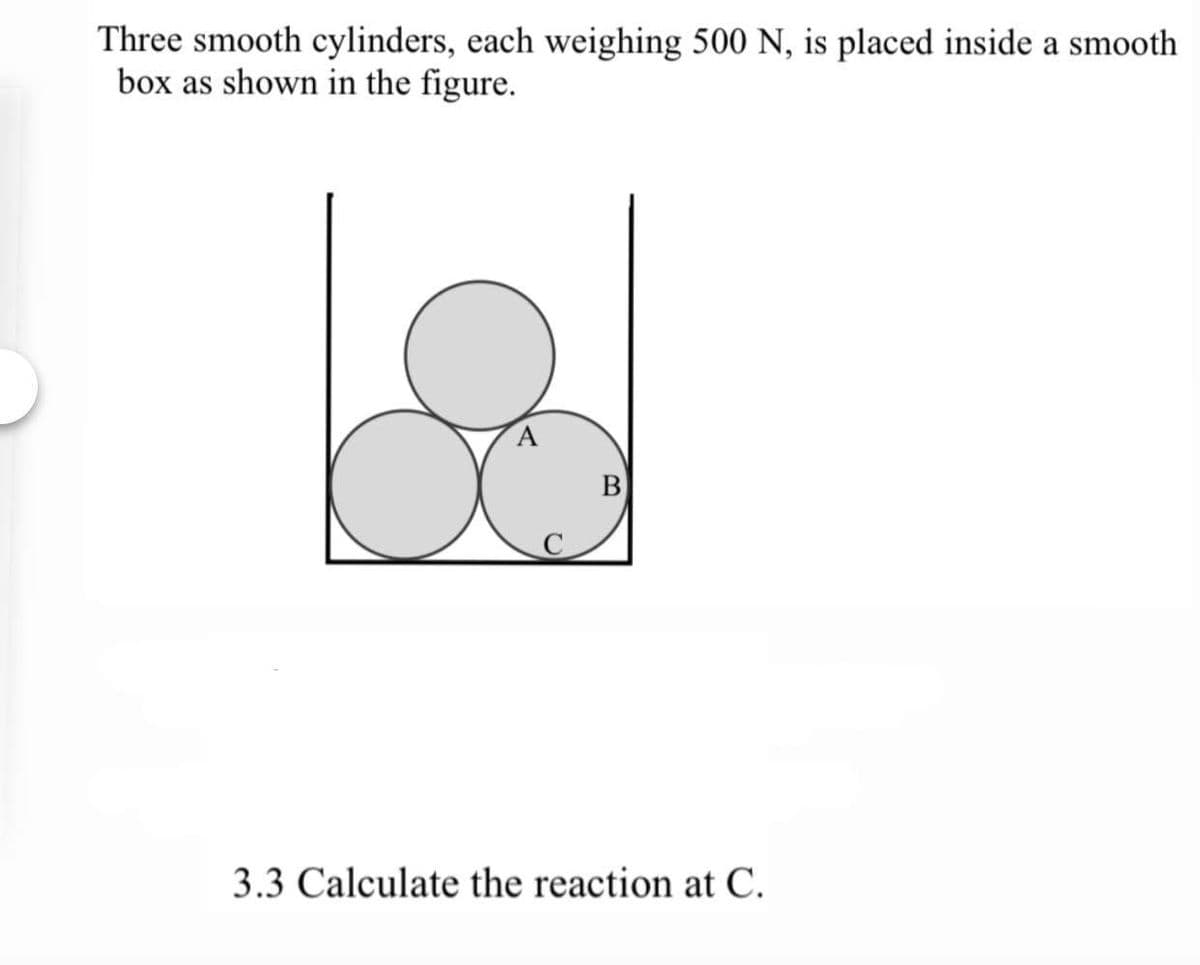 Three smooth cylinders, each weighing 500 N, is placed inside a smooth
box as shown in the figure.
В
C
3.3 Calculate the reaction at C.
