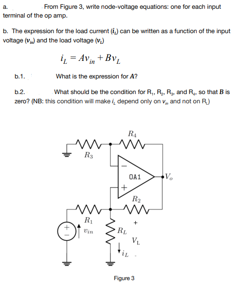 From Figure 3, write node-voltage equations: one for each input
a.
terminal of the op amp.
b. The expression for the load current (i.) can be written as a function of the input
voltage (V) and the load voltage (v.)
iz = Avin + Bv,
b.1.
What is the expression for A?
What should be the condition for R, R, R, and R4, so that B is
b.2.
zero? (NB: this condition will make i, depend only on v, and not on R.)
R4
R3
OA1
R2
R1
RL
Vin
VL
iL
Figure 3
