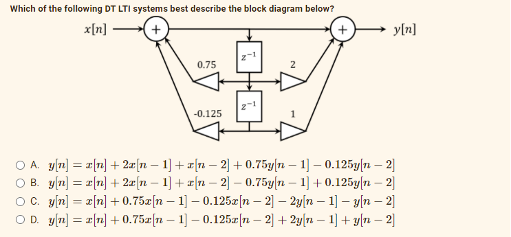 Which of the following DT LTI systems best describe the block diagram below?
x[n]
y[n]
z-1
0.75
z-1
-0.125
O A. y[n] = r[n] + 2æ[n – 1] + ¤[n – 2] + 0.75y[n – 1] – 0.125y[n – 2]
O B. y[n] = x[n]+ 2æ[n – 1] + x[n – 2] – 0.75y[n – 1] +0.125y[n – 2]
O C. y[n] = a[n] + 0.75x[n – 1] – 0.125¤[n – 2] – 2y|n – 1] – y[n – 2]
O D. y[n] = a[n] + 0.75x[n – 1] – 0.125[n – 2] + 2y[n – 1] + y[n – 2]
%3D
