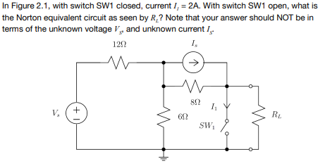 In Figure 2.1, with switch SW1 closed, current I, = 2A. With switch SW1 open, what is
the Norton equivalent circuit as seen by R,? Note that your answer should NOT be in
terms of the unknown voltage V, and unknown current I.
122
I,
V,
R.
SW,

