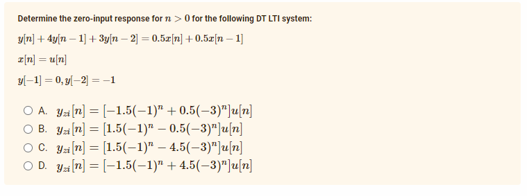Determine the zero-input response for n > 0 for the following DT LTI system:
y[n] + 4y[n – 1] + 3y[n – 2] = 0.5z[n] + 0.5x[n – 1]
2[n] = u[n]
y[–1] = 0, y[–2] =-1
O A. Ya[n] = [-1.5(–1)" + 0.5(–3)"]u[n]
O B. Yzi (n] = [1.5(-1)" – 0.5(–3)"]u[z]
O C. Ya [n] = [1.5(-1)" – 4.5(-3)"]u|n]
O D. Ya (7] = [-1.5(–1)" + 4.5(–3)"]u[n]

