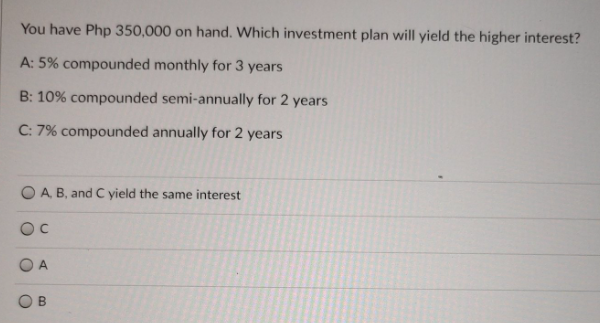 You have Php 350,000 on hand. Which investment plan will yield the higher interest?
A: 5% compounded monthly for 3 years
B: 10% compounded semi-annually for 2 years
C: 7% compounded annually for 2 years
O A B, and C yield the same interest
OC
O A
O B

