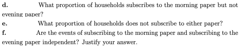 d.
What proportion of households subscribes to the morning paper but not
evening paper?
What proportion of households does not subscribe to either paper?
Are the events of subscribing to the morning paper and subscribing to the
evening paper independent? Justify your answer.
e.
f.