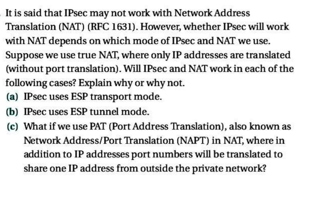 It is said that IPsec may not work with Network Address
Translation (NAT) (RFC 1631). However, whether IPsec will work
with NAT depends on which mode of IPsec and NAT we use.
Suppose we use true NAT, where only IP addresses are translated
(without port translation). Will IPsec and NAT work in each of the
following cases? Explain why or why not.
(a) IPsec uses ESP transport mode.
(b) IPsec uses ESP tunnel mode.
(c) What if we use PAT (Port Address Translation), also known as
Network Address/Port Translation (NAPT) in NAT, where in
addition to IP addresses port numbers will be translated to
share one IP address from outside the private network?