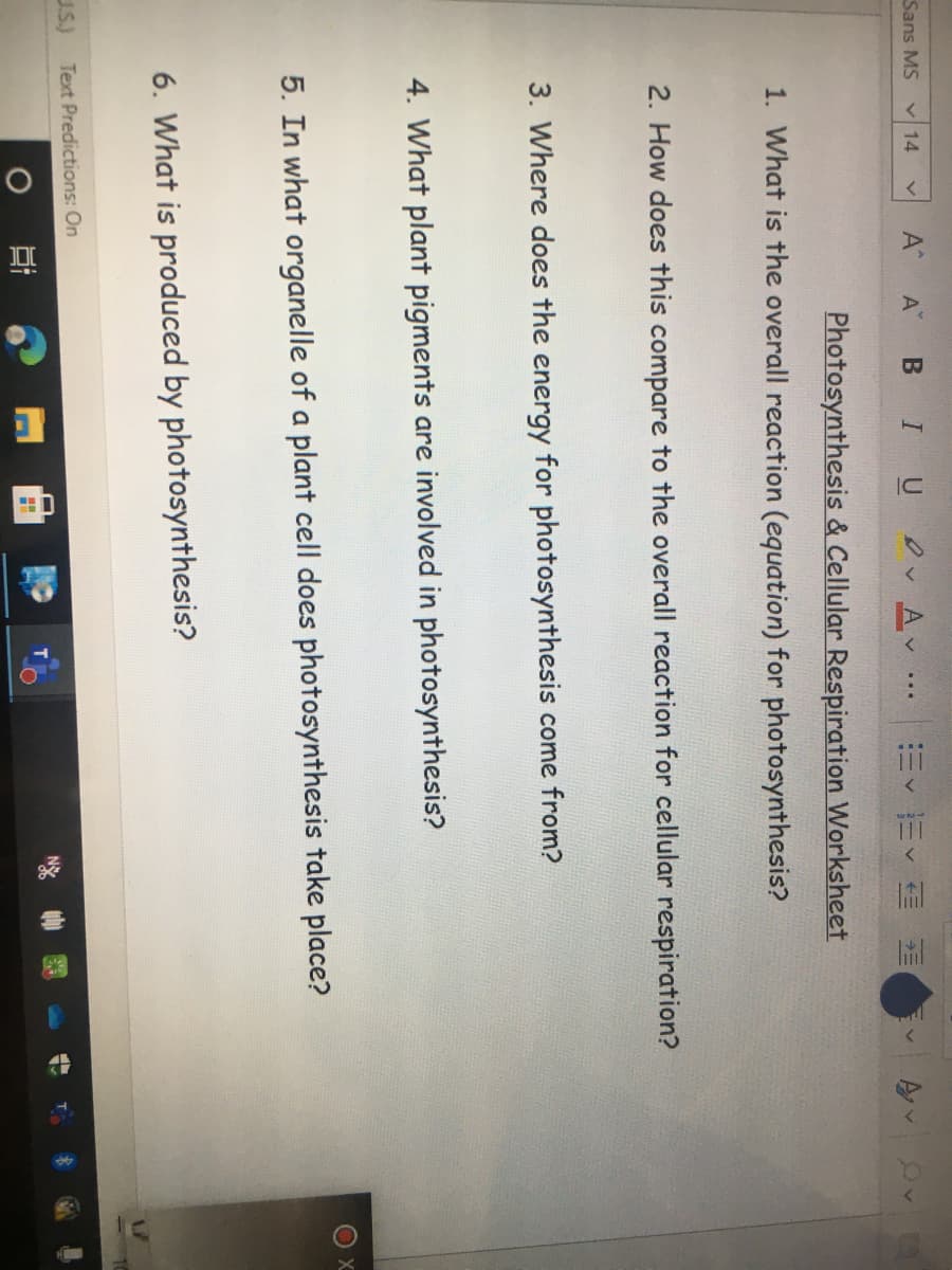 Sans MS
A BI U v Av
V 14
=<市< 和
Photosynthesis & Cellular Respiration Worksheet
1. What is the overall reaction (equation) for photosynthesis?
2. How does this compare to the overall reaction for cellular respiration?
3. Where does the energy for photosynthesis come from?
4. What plant pigments are involved in photosynthesis?
5. In what organelle of a plant cell does photosynthesis take place?
6. What is produced by photosynthesis?
U.S.)
Text Predictions: On
