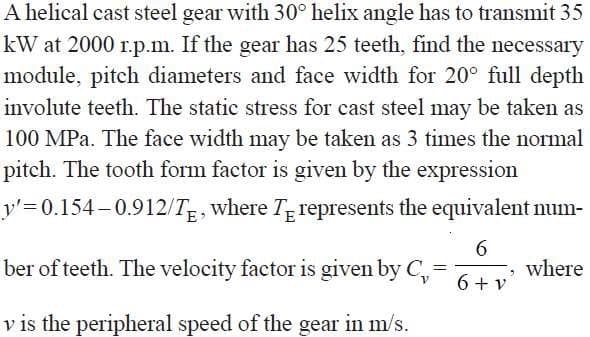 A helical cast steel gear with 30° helix angle has to transmit 35
kW at 2000 r.p.m. If the gear has 25 teeth, find the necessary
module, pitch diameters and face width for 20° full depth
involute teeth. The static stress for cast steel may be taken as
100 MPa. The face width may be taken as 3 times the normal
pitch. The tooth form factor is given by the expression
y'=D0.154–0.912/Tg, where T represents the equivalent num-
ber of teeth. The velocity factor is given by C,
6.
where
6 + v
v is the peripheral speed of the gear in m/s.
