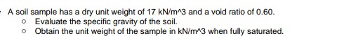 A soil sample has a dry unit weight of 17 kN/m^3 and a void ratio of 0.60.
o Evaluate the specific gravity of the soil.
Obtain the unit weight of the sample in kN/m^3 when fully saturated.
