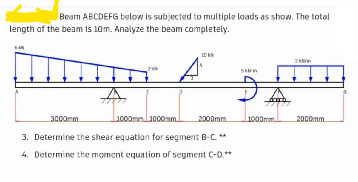 Beam ABCDEFG below is subjected to multiple loads as show. The total
length of the beam is 10m. Analyze the beam completely.
6 kN
10 kN
3 kN/m
2 kN
5 kN-m
G
3000mm.
1000mm 1000mm.
2000mm.
1000mm.
2000mm.
3. Determine the shear
ation for segment B-C. **
4. Determine the moment equation of segment C-D.**
