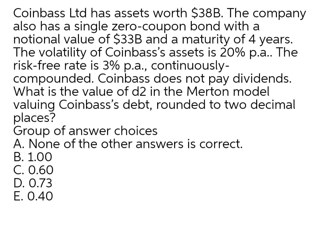 Coinbass Ltd has assets worth $38B. The company
also has a single zero-coupon bond with a
notional value of $33B and a maturity of 4 years.
The volatility of Coinbass's assets is 20% p.a. The
risk-free rate is 3% p.a., continuously-
compounded. Coinbass does not pay dividends.
What is the value of d2 in the Merton model
valuing Coinbass's debt, rounded to two decimal
places?
Group of answer choices
A. None of the other answers is correct.
В. 1.00
C. 0.60
D. 0.73
E. 0.40
