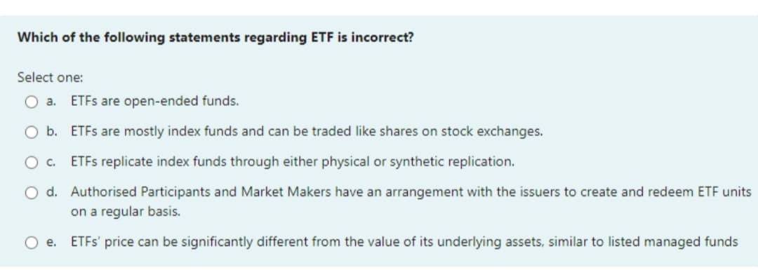 Which of the following statements regarding ETF is incorrect?
Select one:
O a.
ETFS are open-ended funds.
O b. ETFS are mostly index funds and can be traded like shares on stock exchanges.
O c.
ETFS replicate index funds through either physical or synthetic replication.
O d. Authorised Participants and Market Makers have an arrangement with the issuers to create and redeem ETE units
on a regular basis.
O e.
ETFS' price can be significantly different from the value of its underlying assets, similar to listed managed funds
