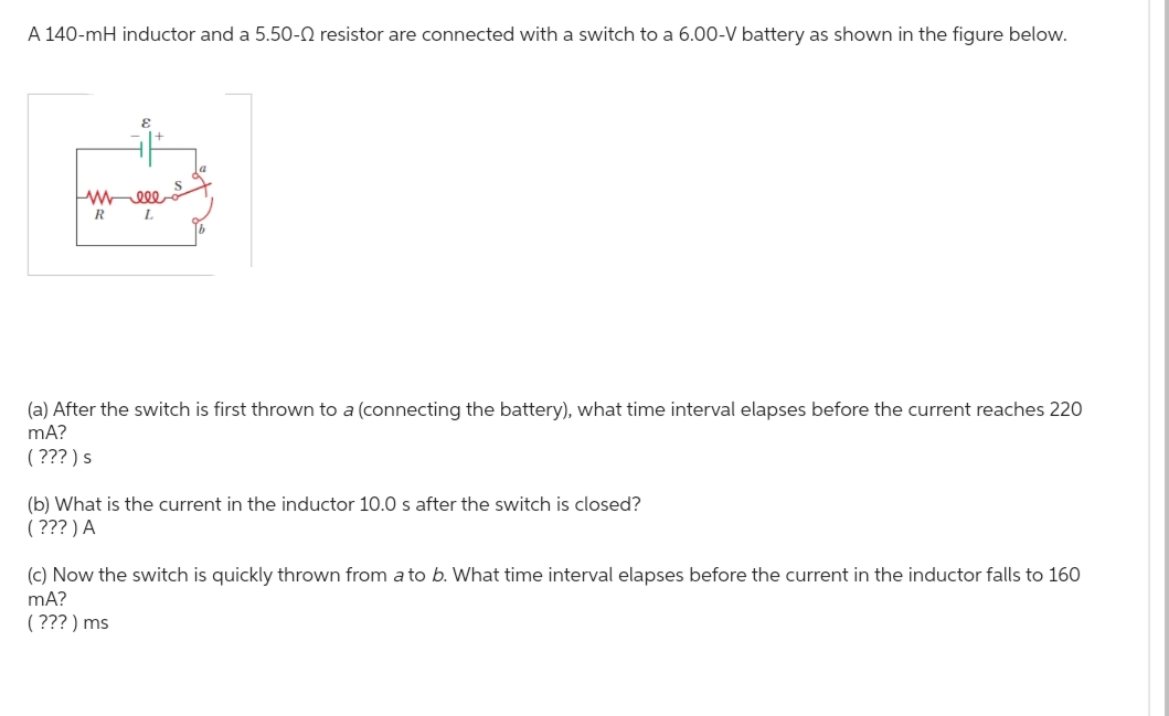 A 140-mH inductor and a 5.50- resistor are connected with a switch to a 6.00-V battery as shown in the figure below.
E
ww 000
R
L
(a) After the switch is first thrown to a (connecting the battery), what time interval elapses before the current reaches 220
mA?
(???) s
(b) What is the current in the inductor 10.0 s after the switch is closed?
(???) A
(c) Now the switch is quickly thrown from a to b. What time interval elapses before the current in the inductor falls to 160
mA?
(???) ms