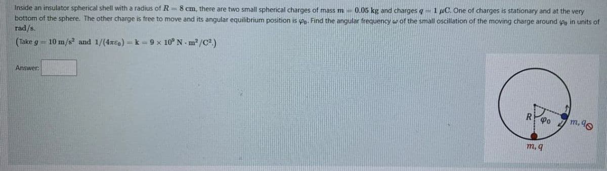 Inside an insulator spherical shell with a radius of R= 8 cm, there are two small spherical charges of mass m = 0.05 kg and charges q = 1 μC. One of charges is stationary and at the very
bottom of the sphere. The other charge is free to move and its angular equilibrium position is a. Find the angular frequency w of the small oscillation of the moving charge around Po in units of
rad/s.
(Take g = 10 m/s² and 1/(470) = k = 9 x 10° N-m²/C².)
Answer:
R 40 m, 90
m, q