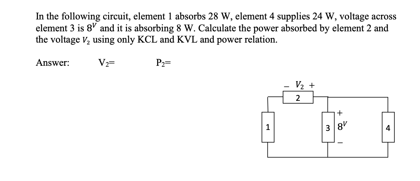 In the following circuit, element 1 absorbs 28 W, element 4 supplies 24 W, voltage across
element 3 is 8' and it is absorbing 8 W. Calculate the power absorbed by element 2 and
the voltage V, using only KCL and KVL and power relation.
Answer:
V2=
P2=
V2 +
+
1
3 8'
4.
