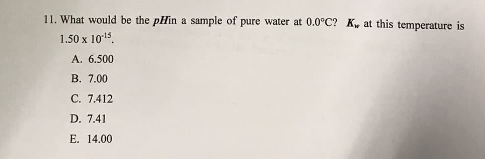 11. What would be the pHin a sample of pure water at 0.0°C? Kw at this temperature is
1.50 x 1015.
А. 6.500
В. 7.00
С. 7.412
D. 7.41
Е. 14.00
