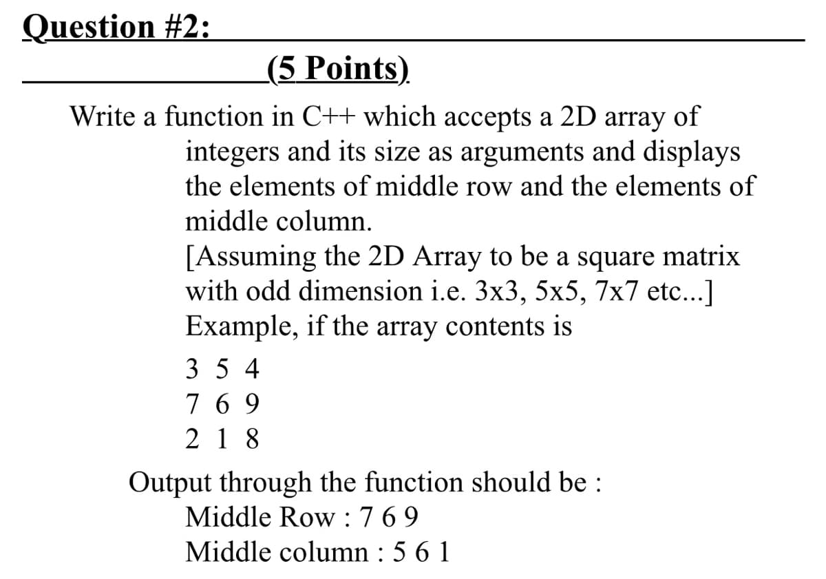 Question #2:
(5 Points).
Write a function in C++ which accepts a 2D array of
integers and its size as arguments and displays
the elements of middle row and the elements of
middle column.
[Assuming the 2D Array to be a square matrix
with odd dimension i.e. 3x3, 5x5, 7x7 etc...]
Example, if the array contents is
3 5 4
7 6 9
2 1 8
Output through the function should be :
Middle Row :769
Middle column : 5 6 1
