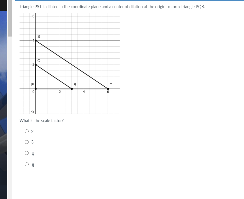Triangle PST is dilated in the coordinate plane and a center of dilation at the origin to form Triangle PQR.
6
4
P
0
-2
0 2
O 3
02/12
03/
S
What is the scale factor?
13
D
2
R
4
6
T